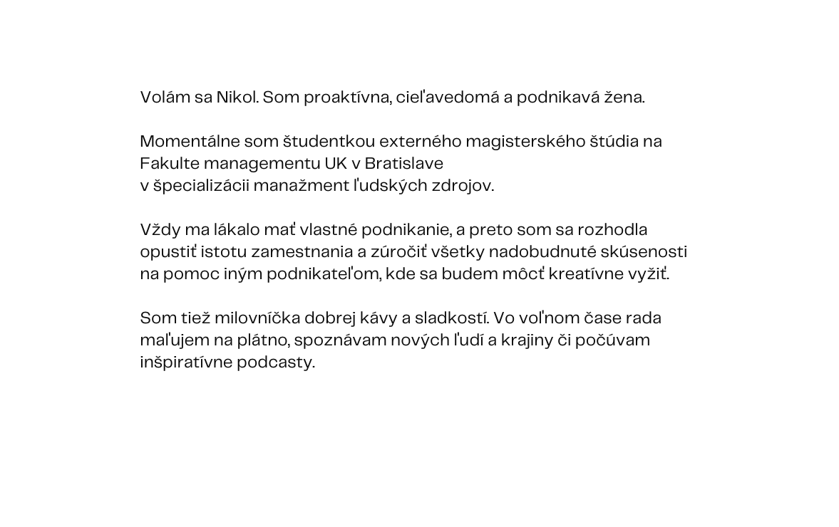 Volám sa Nikol Som proaktívna cieľavedomá a podnikavá žena Momentálne som študentkou externého magisterského štúdia na Fakulte managementu UK v Bratislave v špecializácii manažment ľudských zdrojov Vždy ma lákalo mať vlastné podnikanie a preto som sa rozhodla opustiť istotu zamestnania a zúročiť všetky nadobudnuté skúsenosti na pomoc iným podnikateľom kde sa budem môcť kreatívne vyžiť Som tiež milovníčka dobrej kávy a sladkostí Vo voľnom čase rada maľujem na plátno spoznávam nových ľudí a krajiny či počúvam inšpiratívne podcasty